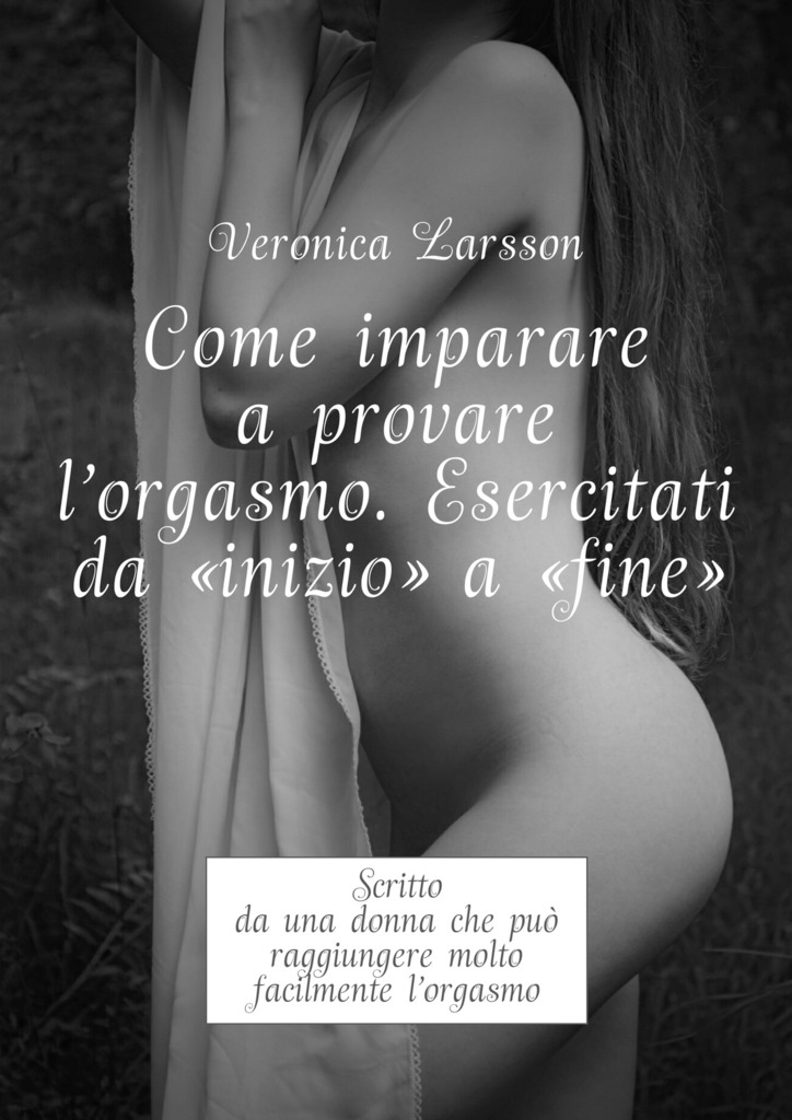 читать Come imparare a provare l'orgasmo. Esercitati da “inizio” a “fine”. Scritto da una donna che può raggiungere molto facilmente l’orgasmo