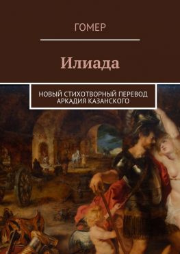 читать Илиада. Новый стихотворный перевод Аркадия Казанского