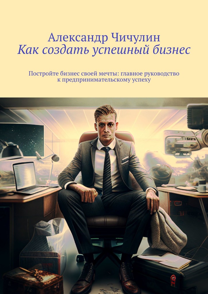 читать Как создать успешный бизнес. Постройте бизнес своей мечты: главное руководство к предпринимательскому успеху