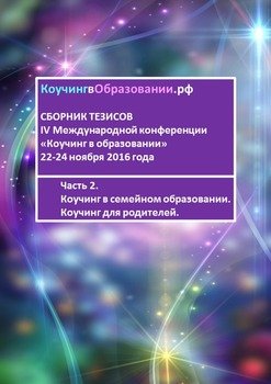 читать Сборник тезисов IV Международной конференции «Коучинг в образовании» 22-24 ноября 2016 года. Часть 2. Коучинг в семейном образовании. Коучинг для родителей